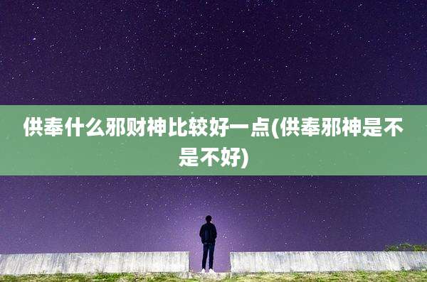 供奉什么邪财神比较好一点(供奉邪神是不是不好)