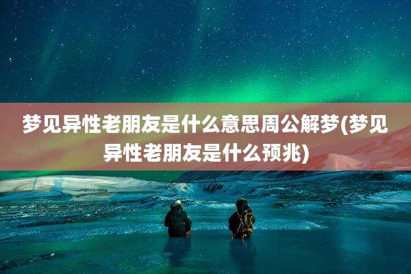 梦见异性老朋友是什么意思周公解梦(梦见异性老朋友是什么预兆)