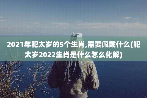 2021年犯太岁的5个生肖,需要佩戴什么(犯太岁2022生肖是什么怎么化解)