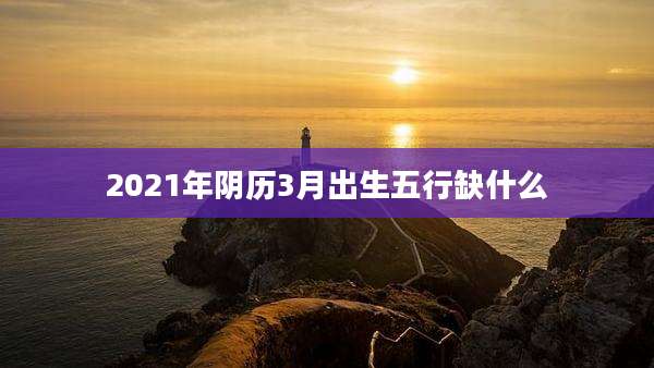 2021年阴历3月出生五行缺什么