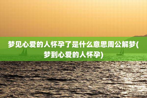 梦见心爱的人怀孕了是什么意思周公解梦(梦到心爱的人怀孕)