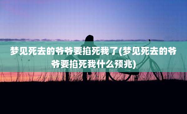 梦见死去的爷爷要掐死我了(梦见死去的爷爷要掐死我什么预兆)