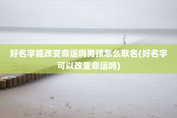 好名字能改变命运吗男孩怎么取名(好名字可以改变命运吗)