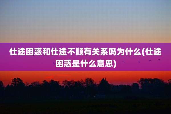 仕途困惑和仕途不顺有关系吗为什么(仕途困惑是什么意思)