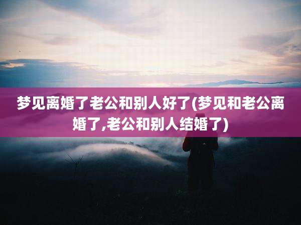 梦见离婚了老公和别人好了(梦见和老公离婚了,老公和别人结婚了)