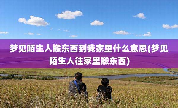 梦见陌生人搬东西到我家里什么意思(梦见陌生人往家里搬东西)