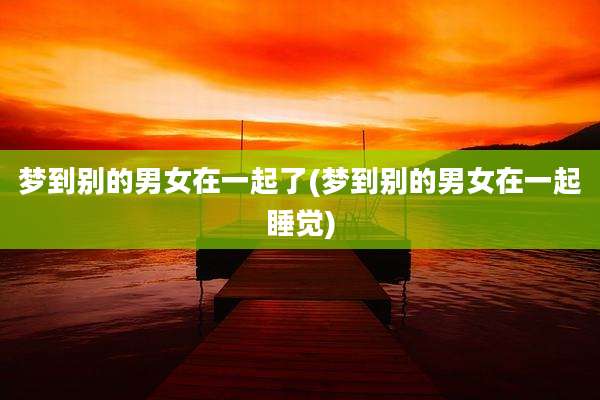 梦到别的男女在一起了(梦到别的男女在一起睡觉)