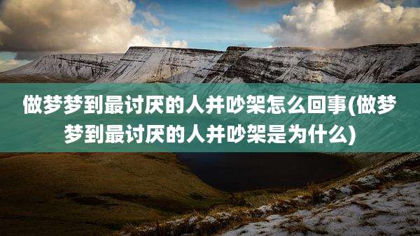 做梦梦到最讨厌的人并吵架怎么回事(做梦梦到最讨厌的人并吵架是为什么)