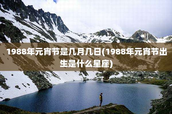 1988年元宵节是几月几日(1988年元宵节出生是什么星座)