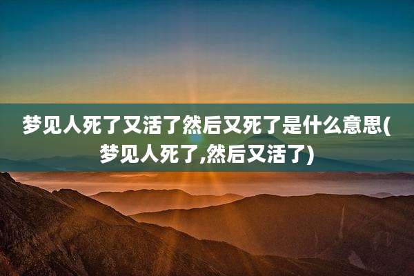 梦见人死了又活了然后又死了是什么意思(梦见人死了,然后又活了)