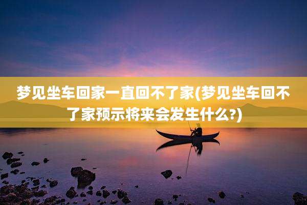 梦见坐车回家一直回不了家(梦见坐车回不了家预示将来会发生什么?)