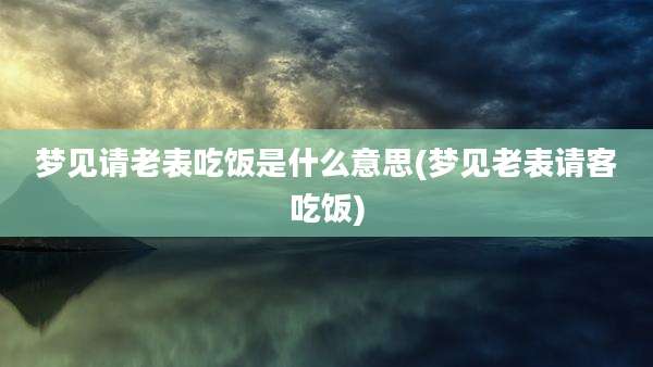 梦见请老表吃饭是什么意思(梦见老表请客吃饭)
