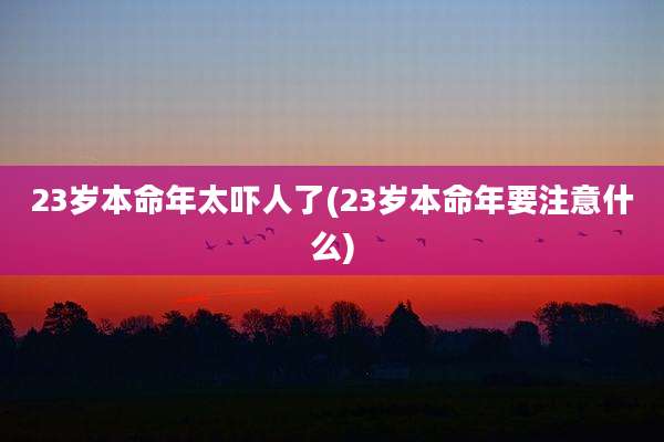 23岁本命年太吓人了(23岁本命年要注意什么)