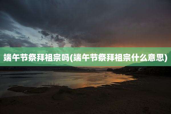 端午节祭拜祖宗吗(端午节祭拜祖宗什么意思)
