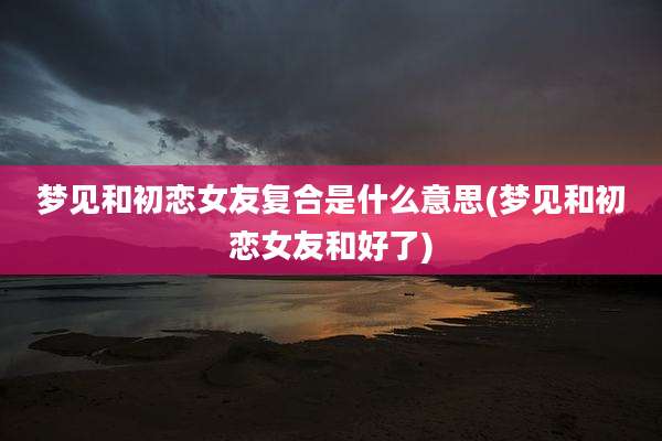 梦见和初恋女友复合是什么意思(梦见和初恋女友和好了)
