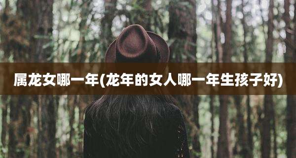 属龙女哪一年(龙年的女人哪一年生孩子好)