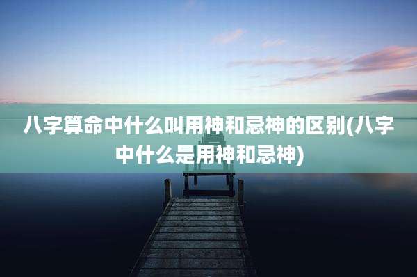 八字算命中什么叫用神和忌神的区别(八字中什么是用神和忌神)