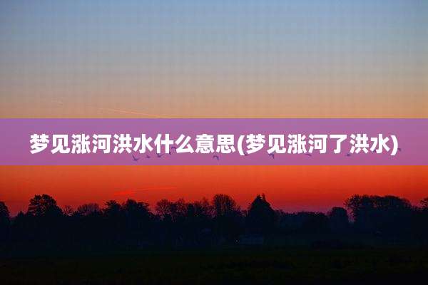 梦见涨河洪水什么意思(梦见涨河了洪水)