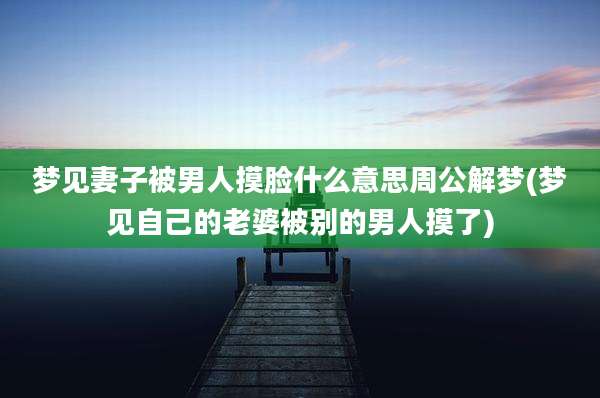 梦见妻子被男人摸脸什么意思周公解梦(梦见自己的老婆被别的男人摸了)