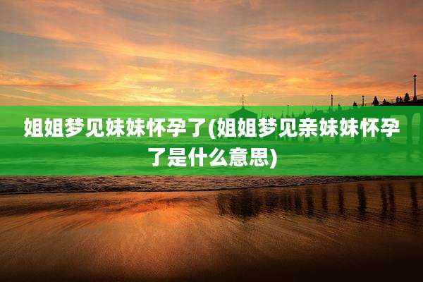 姐姐梦见妹妹怀孕了(姐姐梦见亲妹妹怀孕了是什么意思)