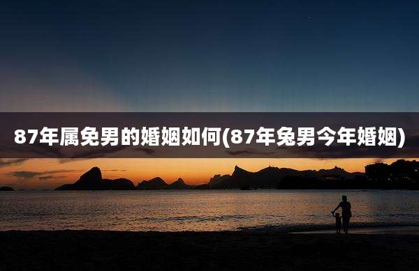87年属免男的婚姻如何(87年兔男今年婚姻)