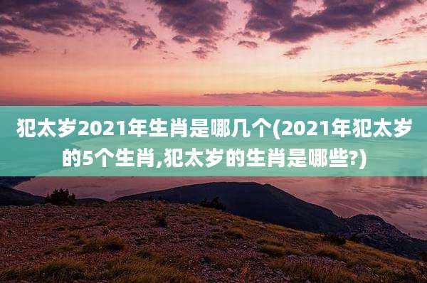 犯太岁2021年生肖是哪几个(2021年犯太岁的5个生肖,犯太岁的生肖是哪些?)