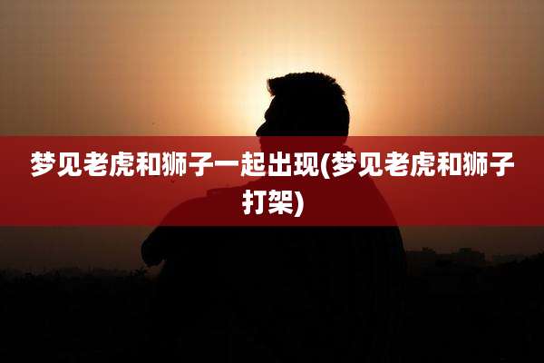 梦见老虎和狮子一起出现(梦见老虎和狮子打架)
