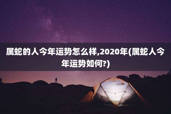 属蛇的人今年运势怎么样,2020年(属蛇人今年运势如何?)