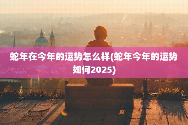 蛇年在今年的运势怎么样(蛇年今年的运势如何2025)
