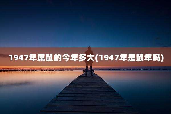 1947年属鼠的今年多大(1947年是鼠年吗)