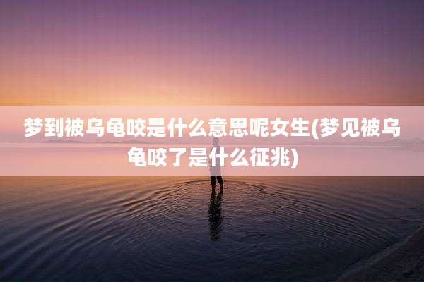 梦到被乌龟咬是什么意思呢女生(梦见被乌龟咬了是什么征兆)
