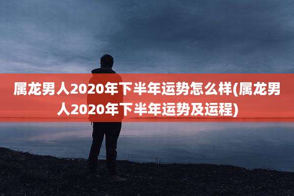 属龙男人2020年下半年运势怎么样(属龙男人2020年下半年运势及运程)