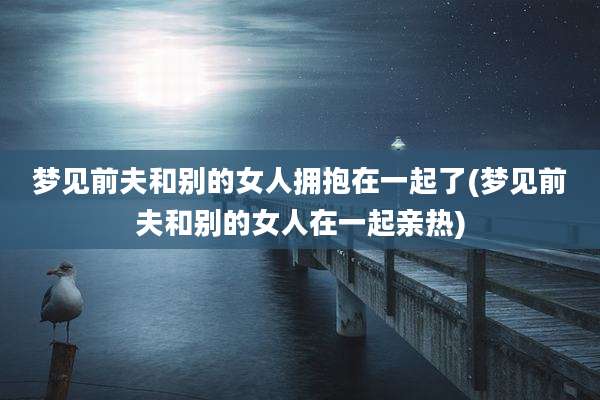 梦见前夫和别的女人拥抱在一起了(梦见前夫和别的女人在一起亲热)
