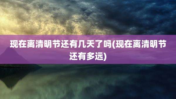 现在离清明节还有几天了吗(现在离清明节还有多远)
