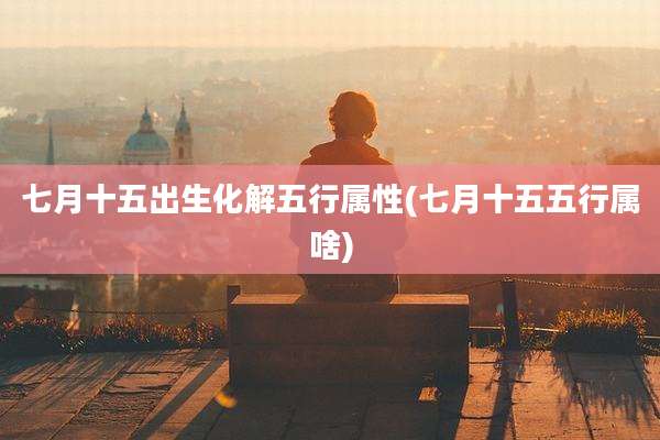 七月十五出生化解五行属性(七月十五五行属啥)
