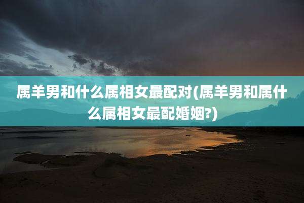 属羊男和什么属相女最配对(属羊男和属什么属相女最配婚姻?)