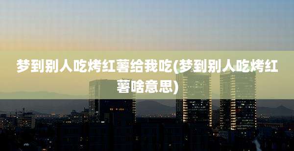 梦到别人吃烤红薯给我吃(梦到别人吃烤红薯啥意思)