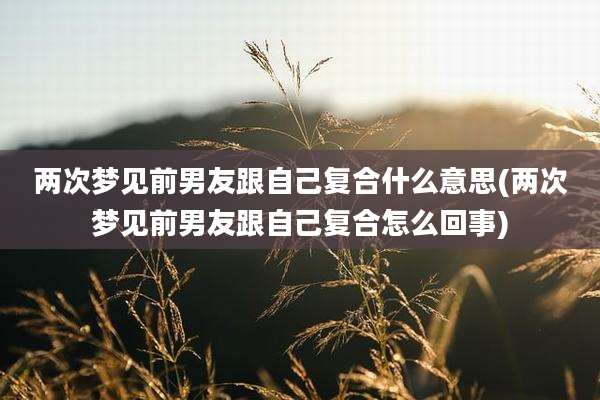 两次梦见前男友跟自己复合什么意思(两次梦见前男友跟自己复合怎么回事)