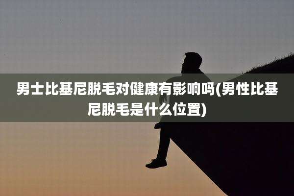 男士比基尼脱毛对健康有影响吗(男性比基尼脱毛是什么位置)