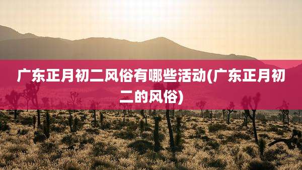 广东正月初二风俗有哪些活动(广东正月初二的风俗)