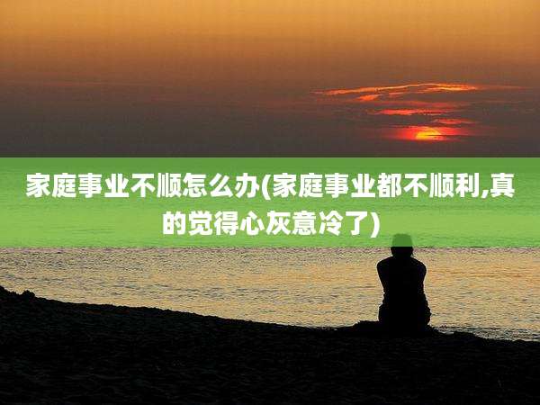 家庭事业不顺怎么办(家庭事业都不顺利,真的觉得心灰意冷了)