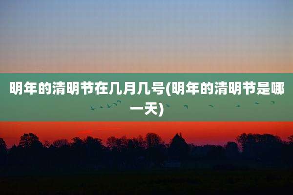明年的清明节在几月几号(明年的清明节是哪一天)