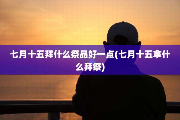 七月十五拜什么祭品好一点(七月十五拿什么拜祭)