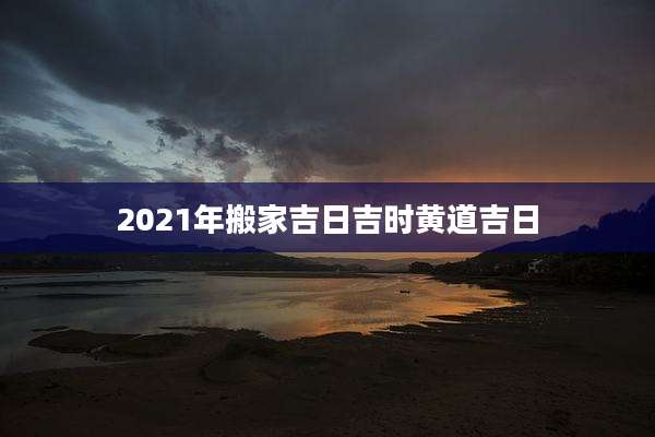 2021年搬家吉日吉时黄道吉日