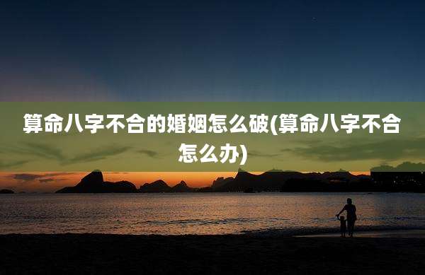 算命八字不合的婚姻怎么破(算命八字不合怎么办)