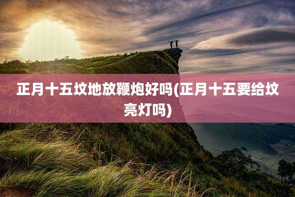 正月十五坟地放鞭炮好吗(正月十五要给坟亮灯吗)