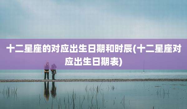 十二星座的对应出生日期和时辰(十二星座对应出生日期表)