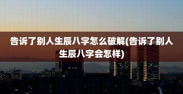 告诉了别人生辰八字怎么破解(告诉了别人生辰八字会怎样)