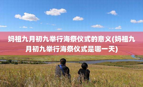 妈祖九月初九举行海祭仪式的意义(妈祖九月初九举行海祭仪式是哪一天)