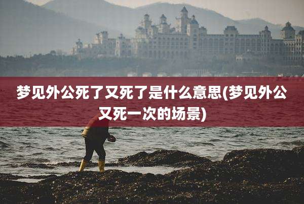 梦见外公死了又死了是什么意思(梦见外公又死一次的场景)